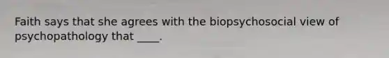 Faith says that she agrees with the biopsychosocial view of psychopathology that ____.