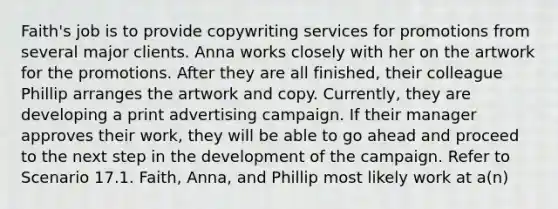 Faith's job is to provide copywriting services for promotions from several major clients. Anna works closely with her on the artwork for the promotions. After they are all finished, their colleague Phillip arranges the artwork and copy. Currently, they are developing a print advertising campaign. If their manager approves their work, they will be able to go ahead and proceed to the next step in the development of the campaign. Refer to Scenario 17.1. Faith, Anna, and Phillip most likely work at a(n)