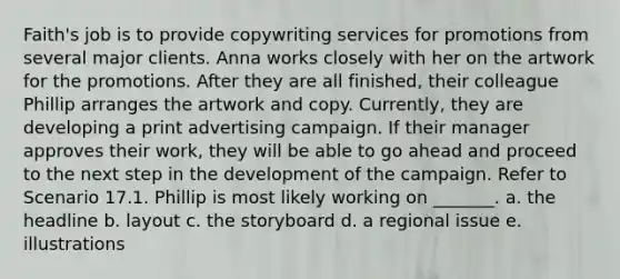 Faith's job is to provide copywriting services for promotions from several major clients. Anna works closely with her on the artwork for the promotions. After they are all finished, their colleague Phillip arranges the artwork and copy. Currently, they are developing a print advertising campaign. If their manager approves their work, they will be able to go ahead and proceed to the next step in the development of the campaign. Refer to Scenario 17.1. Phillip is most likely working on _______. a. the headline b. layout c. the storyboard d. a regional issue e. illustrations