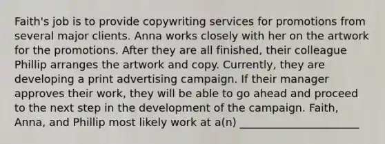 Faith's job is to provide copywriting services for promotions from several major clients. Anna works closely with her on the artwork for the promotions. After they are all finished, their colleague Phillip arranges the artwork and copy. Currently, they are developing a print advertising campaign. If their manager approves their work, they will be able to go ahead and proceed to the next step in the development of the campaign. Faith, Anna, and Phillip most likely work at a(n) ______________________