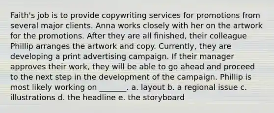 Faith's job is to provide copywriting services for promotions from several major clients. Anna works closely with her on the artwork for the promotions. After they are all finished, their colleague Phillip arranges the artwork and copy. Currently, they are developing a print advertising campaign. If their manager approves their work, they will be able to go ahead and proceed to the next step in the development of the campaign. Phillip is most likely working on _______. a. layout b. a regional issue c. illustrations d. the headline e. the storyboard