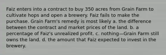 Faiz enters into a contract to buy 350 acres from Grain Farm to cultivate hops and open a brewery. Faiz fails to make the purchase. Grain Farm's remedy is most likely a. the difference between the contract and market prices of the land. b. a percentage of Faiz's unrealized profit. c. nothing—Grain Farm still owns the land. d. the amount that Faiz expected to invest in the brewery.