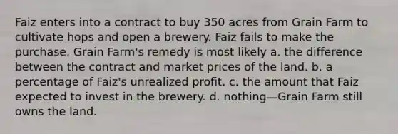 Faiz enters into a contract to buy 350 acres from Grain Farm to cultivate hops and open a brewery. Faiz fails to make the purchase. Grain Farm's remedy is most likely a. the difference between the contract and market prices of the land. b. a percentage of Faiz's unrealized profit. c. the amount that Faiz expected to invest in the brewery. d. nothing—Grain Farm still owns the land.