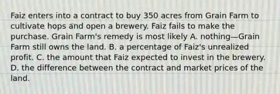 Faiz enters into a contract to buy 350 acres from Grain Farm to cultivate hops and open a brewery. Faiz fails to make the purchase. Grain Farm's remedy is most likely A. nothing—Grain Farm still owns the land. B. a percentage of Faiz's unrealized profit. C. the amount that Faiz expected to invest in the brewery. D. the difference between the contract and market prices of the land.