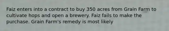 Faiz enters into a contract to buy 350 acres from Grain Farm to cultivate hops and open a brewery. Faiz fails to make the purchase. Grain Farm's remedy is most likely