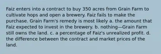 Faiz enters into a contract to buy 350 acres from Grain Farm to cultivate hops and open a brewery. Faiz fails to make the purchase. Grain Farm's remedy is most likely a. the amount that Faiz expected to invest in the brewery. b. nothing—Grain Farm still owns the land. c. a percentage of Faiz's unrealized profit. d. the difference between the contract and market prices of the land.