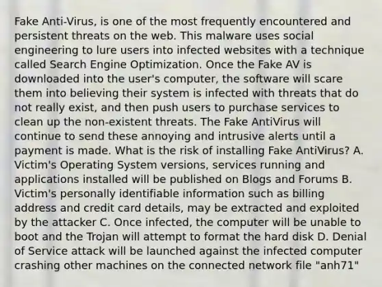 Fake Anti-Virus, is one of the most frequently encountered and persistent threats on the web. This malware uses social engineering to lure users into infected websites with a technique called Search Engine Optimization. Once the Fake AV is downloaded into the user's computer, the software will scare them into believing their system is infected with threats that do not really exist, and then push users to purchase services to clean up the non-existent threats. The Fake AntiVirus will continue to send these annoying and intrusive alerts until a payment is made. What is the risk of installing Fake AntiVirus? A. Victim's Operating System versions, services running and applications installed will be published on Blogs and Forums B. Victim's personally identifiable information such as billing address and credit card details, may be extracted and exploited by the attacker C. Once infected, the computer will be unable to boot and the Trojan will attempt to format the hard disk D. Denial of Service attack will be launched against the infected computer crashing other machines on the connected network file "anh71"