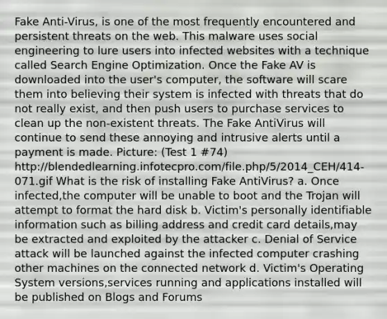 Fake Anti-Virus, is one of the most frequently encountered and persistent threats on the web. This malware uses social engineering to lure users into infected websites with a technique called Search Engine Optimization. Once the Fake AV is downloaded into the user's computer, the software will scare them into believing their system is infected with threats that do not really exist, and then push users to purchase services to clean up the non-existent threats. The Fake AntiVirus will continue to send these annoying and intrusive alerts until a payment is made. Picture: (Test 1 #74) http://blendedlearning.infotecpro.com/file.php/5/2014_CEH/414-071.gif What is the risk of installing Fake AntiVirus? a. Once infected,the computer will be unable to boot and the Trojan will attempt to format the hard disk b. Victim's personally identifiable information such as billing address and credit card details,may be extracted and exploited by the attacker c. Denial of Service attack will be launched against the infected computer crashing other machines on the connected network d. Victim's Operating System versions,services running and applications installed will be published on Blogs and Forums