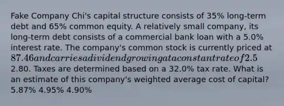 Fake Company Chi's capital structure consists of 35% long-term debt and 65% common equity. A relatively small company, its long-term debt consists of a commercial bank loan with a 5.0% interest rate. The company's common stock is currently priced at 87.46 and carries a dividend growing at a constant rate of 2.5%. The most recent dividend paid was2.80. Taxes are determined based on a 32.0% tax rate. What is an estimate of this company's weighted average cost of capital? 5.87% 4.95% 4.90%