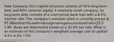 Fake Company Chi's capital structure consists of 35% long-term debt and 65% common equity. A relatively small company, its long-term debt consists of a commercial bank loan with a 6.5% interest rate. The company's common stock is currently priced at 87.46 and carries a dividend growing at a constant rate of 2.5%. The most recent dividend paid was1.80. Taxes are determined based on a 32.0% tax rate. What is an estimate of this company's weighted average cost of capital? 4.5% 4.2% 7.2%