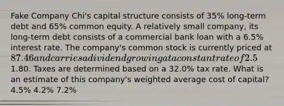 Fake Company Chi's capital structure consists of 35% long-term debt and 65% common equity. A relatively small company, its long-term debt consists of a commercial bank loan with a 6.5% interest rate. The company's common stock is currently priced at 87.46 and carries a dividend growing at a constant rate of 2.5%. The most recent dividend paid was1.80. Taxes are determined based on a 32.0% tax rate. What is an estimate of this company's weighted average cost of capital? 4.5% 4.2% 7.2%