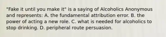 "Fake it until you make it" is a saying of Alcoholics Anonymous and represents: A. the fundamental attribution error. B. the power of acting a new role. C. what is needed for alcoholics to stop drinking. D. peripheral route persuasion.