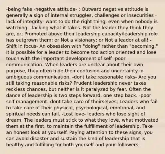 -being fake -negative attitude- : Outward negative attitude is generally a sign of internal struggles, challenges or insecurities -lack of integrity- want to do the right thing, even when nobody is watching. -lacking what it takes- Not the leader they think they are, or; Promoted above their leadership capacity/leadership role has outgrown them; or Not a visionary; or Not a leader at all! -Shift in focus- An obsession with "doing" rather than "becoming." It is possible for a leader to become too action oriented and lose touch with the important development of self -poor communication- When leaders are unclear about their own purpose, they often hide their confusion and uncertainty in ambiguous communication. -dont take reasonable risks- Are you still taking reasonable risks? Prudent leadership never takes reckless chances, but neither is it paralyzed by fear. Often the dance of leadership is two steps forward, one step back. -poor self management- dont take care of theirselves; Leaders who fail to take care of their physical, psychological, emotional, and spiritual needs can fail. -Lost love- leaders who lose sight of dream; The leaders must stick to what they love, what motivated them at the first, to maintain the fulfillment of leadership. Take an honest look at yourself. Paying attention to these signs, you can avoid disaster and sustain the kind of leadership that is healthy and fulfilling for both yourself and your followers.