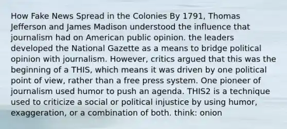 How Fake News Spread in the Colonies By 1791, Thomas Jefferson and James Madison understood the influence that journalism had on American public opinion. the leaders developed the National Gazette as a means to bridge political opinion with journalism. However, critics argued that this was the beginning of a THIS, which means it was driven by one political point of view, rather than a free press system. One pioneer of journalism used humor to push an agenda. THIS2 is a technique used to criticize a social or political injustice by using humor, exaggeration, or a combination of both. think: onion