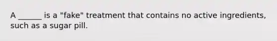 A ______ is a "fake" treatment that contains no active ingredients, such as a sugar pill.