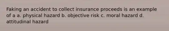 Faking an accident to collect insurance proceeds is an example of a a. physical hazard b. objective risk c. moral hazard d. attitudinal hazard