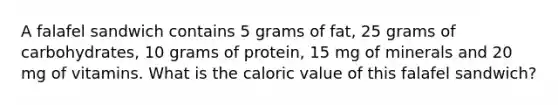 A falafel sandwich contains 5 grams of fat, 25 grams of carbohydrates, 10 grams of protein, 15 mg of minerals and 20 mg of vitamins. What is the caloric value of this falafel sandwich?