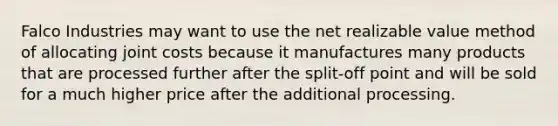 Falco Industries may want to use the net realizable value method of allocating joint costs because it manufactures many products that are processed further after the split-off point and will be sold for a much higher price after the additional processing.