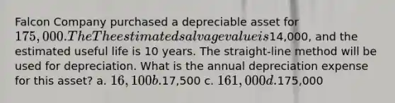 Falcon Company purchased a depreciable asset for 175,000. The The estimated salvage value is14,000, and the estimated useful life is 10 years. The straight-line method will be used for depreciation. What is the annual depreciation expense for this asset? a. 16,100 b.17,500 c. 161,000 d.175,000