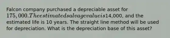 Falcon company purchased a depreciable asset for 175,000. The estimated salvage value is14,000, and the estimated life is 10 years. The straight line method will be used for depreciation. What is the depreciation base of this asset?