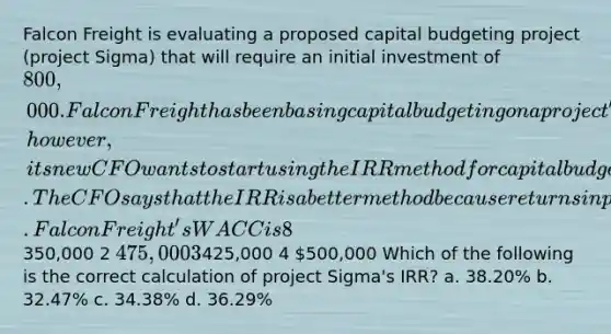 Falcon Freight is evaluating a proposed capital budgeting project (project Sigma) that will require an initial investment of 800,000. Falcon Freight has been basing capital budgeting on a project's NPV; however, its new CFO wants to start using the IRR method for capital budgeting decisions. The CFO says that the IRR is a better method because returns in percentage form are easier to understand and compare to required returns. Falcon Freight's WACC is 8%, and project Sigma has the same risk as the firm's average project. The project is expected to generate the following net cash flows: YearCash Flow 1350,000 2 475,000 3425,000 4 500,000 Which of the following is the correct calculation of project Sigma's IRR? a. 38.20% b. 32.47% c. 34.38% d. 36.29%