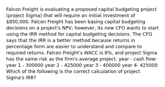 Falcon Freight is evaluating a proposed capital budgeting project (project Sigma) that will require an initial investment of 850,000. Falcon Freight has been basing capital budgeting decisions on a project's NPV; however, its new CFO wants to start using the IRR method for capital budgeting decisions. The CFO says that the IRR is a better method because returns in percentage form are easier to understand and compare to required returns. Falcon Freight's WACC is 8%, and project Sigma has the same risk as the firm's average project. year - cash flow: year 1 - 300000 year 2 - 425000 year 3 - 400000 year 4- 425000 Which of the following is the correct calculation of project Sigma's IRR?