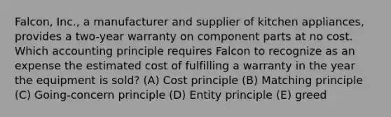 Falcon, Inc., a manufacturer and supplier of kitchen appliances, provides a two-year warranty on component parts at no cost. Which accounting principle requires Falcon to recognize as an expense the estimated cost of fulfilling a warranty in the year the equipment is sold? (A) Cost principle (B) Matching principle (C) Going-concern principle (D) Entity principle (E) greed