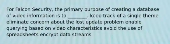 For Falcon Security, the primary purpose of creating a database of video information is to ________. keep track of a single theme eliminate concern about the lost update problem enable querying based on video characteristics avoid the use of spreadsheets encrypt data streams