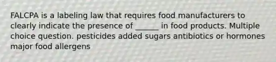 FALCPA is a labeling law that requires food manufacturers to clearly indicate the presence of ______ in food products. Multiple choice question. pesticides added sugars antibiotics or hormones major food allergens