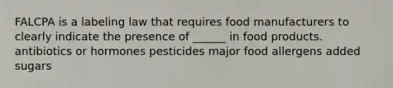 FALCPA is a labeling law that requires food manufacturers to clearly indicate the presence of ______ in food products. antibiotics or hormones pesticides major food allergens added sugars