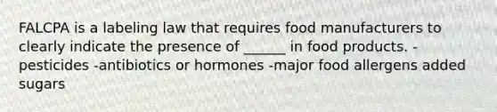 FALCPA is a labeling law that requires food manufacturers to clearly indicate the presence of ______ in food products. -pesticides -antibiotics or hormones -major food allergens added sugars