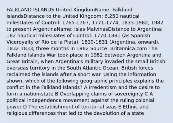 FALKLAND ISLANDS United KingdomName: Falkland IslandsDistance to the United Kingdom: 6,250 nautical milesDates of Control: 1765-1767, 1771-1774, 1833-1982, 1982 to present ArgentinaName: Islas MalvinasDistance to Argentina: 182 nautical milesDates of Control: 1770-1881 (as Spanish Viceroyalty of Río de la Plata), 1829-1831 (Argentina, onward), 1832-1833, three months in 1982 Source: Britannica.com The Falkland Islands War took place in 1982 between Argentina and Great Britain, when Argentina's military invaded the small British overseas territory in the South Atlantic Ocean. British forces reclaimed the islands after a short war. Using the information shown, which of the following geographic principles explains the conflict in the Falkland Islands? A Irredentism and the desire to form a nation-state B Overlapping claims of sovereignty C A political independence movement against the ruling colonial power D The establishment of territorial seas E Ethnic and religious differences that led to the devolution of a state