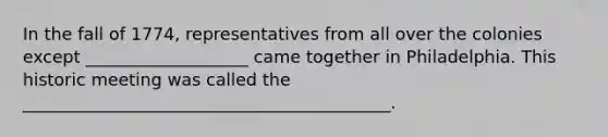 In the fall of 1774, representatives from all over the colonies except ___________________ came together in Philadelphia. This historic meeting was called the ___________________________________________.