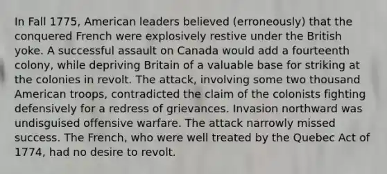 In Fall 1775, American leaders believed (erroneously) that the conquered French were explosively restive under the British yoke. A successful assault on Canada would add a fourteenth colony, while depriving Britain of a valuable base for striking at the colonies in revolt. The attack, involving some two thousand American troops, contradicted the claim of the colonists fighting defensively for a redress of grievances. Invasion northward was undisguised offensive warfare. The attack narrowly missed success. The French, who were well treated by the <a href='https://www.questionai.com/knowledge/k4eKmdfUgL-quebec-act' class='anchor-knowledge'>quebec act</a> of 1774, had no desire to revolt.