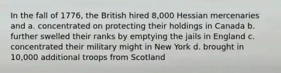 In the fall of 1776, the British hired 8,000 Hessian mercenaries and a. concentrated on protecting their holdings in Canada b. further swelled their ranks by emptying the jails in England c. concentrated their military might in New York d. brought in 10,000 additional troops from Scotland