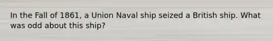 In the Fall of 1861, a Union Naval ship seized a British ship. What was odd about this ship?