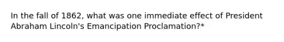 In the fall of 1862, what was one immediate effect of President Abraham Lincoln's Emancipation Proclamation?*