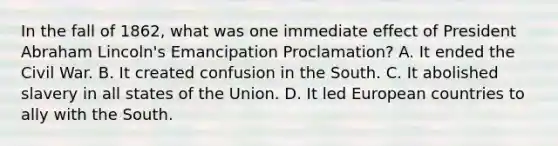 In the fall of 1862, what was one immediate effect of President Abraham Lincoln's Emancipation Proclamation? A. It ended the Civil War. B. It created confusion in the South. C. It abolished slavery in all states of the Union. D. It led European countries to ally with the South.