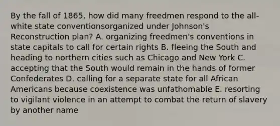 By the fall of 1865, how did many freedmen respond to the all-white state conventionsorganized under Johnson's Reconstruction plan? A. organizing freedmen's conventions in state capitals to call for certain rights B. fleeing the South and heading to northern cities such as Chicago and New York C. accepting that the South would remain in the hands of former Confederates D. calling for a separate state for all African Americans because coexistence was unfathomable E. resorting to vigilant violence in an attempt to combat the return of slavery by another name