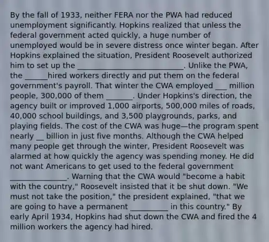 By the fall of 1933, neither FERA nor the PWA had reduced unemployment significantly. Hopkins realized that unless the federal government acted quickly, a huge number of unemployed would be in severe distress once winter began. After Hopkins explained the situation, President Roosevelt authorized him to set up the ____________________________. Unlike the PWA, the ______hired workers directly and put them on the federal government's payroll. That winter the CWA employed ___ million people, 300,000 of them _______. Under Hopkins's direction, the agency built or improved 1,000 airports, 500,000 miles of roads, 40,000 school buildings, and 3,500 playgrounds, parks, and playing fields. The cost of the CWA was huge—the program spent nearly __ billion in just five months. Although the CWA helped many people get through the winter, President Roosevelt was alarmed at how quickly the agency was spending money. He did not want Americans to get used to the federal government _______________. Warning that the CWA would "become a habit with the country," Roosevelt insisted that it be shut down. "We must not take the position," the president explained, "that we are going to have a permanent __________ in this country." By early April 1934, Hopkins had shut down the CWA and fired the 4 million workers the agency had hired.