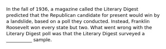 In the fall of 1936, a magazine called the Literary Digest predicted that the Republican candidate for present would win by a landslide, based on a poll they conducted. Instead, Franklin Roosevelt won every state but two. What went wrong with the Literary Digest poll was that the Literary Digest surveyed a ___________ sample.