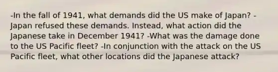 -In the fall of 1941, what demands did the US make of Japan? -Japan refused these demands. Instead, what action did the Japanese take in December 1941? -What was the damage done to the US Pacific fleet? -In conjunction with the attack on the US Pacific fleet, what other locations did the Japanese attack?