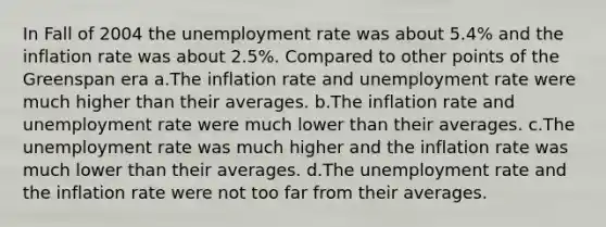 In Fall of 2004 the unemployment rate was about 5.4% and the inflation rate was about 2.5%. Compared to other points of the Greenspan era a.The inflation rate and unemployment rate were much higher than their averages. b.The inflation rate and unemployment rate were much lower than their averages. c.The unemployment rate was much higher and the inflation rate was much lower than their averages. d.The unemployment rate and the inflation rate were not too far from their averages.