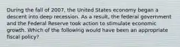 During the fall of 2007, the United States economy began a descent into deep recession. As a result, the federal government and the Federal Reserve took action to stimulate economic growth. Which of the following would have been an appropriate fiscal policy?