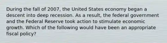 During the fall of 2007, the United States economy began a descent into deep recession. As a result, the federal government and the Federal Reserve took action to stimulate economic growth. Which of the following would have been an appropriate fiscal policy?