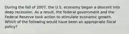 During the fall of 2007, the U.S. economy began a descent into deep recession. As a result, the federal government and the Federal Reserve took action to stimulate economic growth. Which of the following would have been an appropriate fiscal policy?