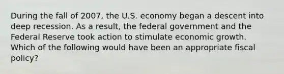 During the fall of 2007, the U.S. economy began a descent into deep recession. As a result, the federal government and the Federal Reserve took action to stimulate economic growth. Which of the following would have been an appropriate fiscal policy?