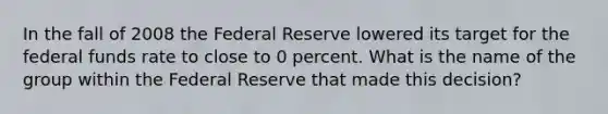 In the fall of 2008 the Federal Reserve lowered its target for the federal funds rate to close to 0 percent. What is the name of the group within the Federal Reserve that made this decision?