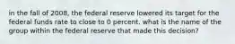 in the fall of 2008, the federal reserve lowered its target for the federal funds rate to close to 0 percent. what is the name of the group within the federal reserve that made this decision?