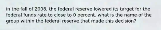 in the fall of 2008, the federal reserve lowered its target for the federal funds rate to close to 0 percent. what is the name of the group within the federal reserve that made this decision?